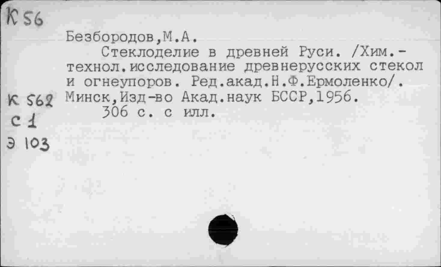 ﻿K$ž>
Безбородов,M.А.
Стеклоделие в древней Руси. /Хим.-технол.исследование древнерусских стекол и огнеупоров. Ред.акад.Н.Ф.Ермоленко/.
К. Ç62 Минск,Изд-во Акад.наук БССР, 1956.
С	506 с. с илл.
Э ЮЗ